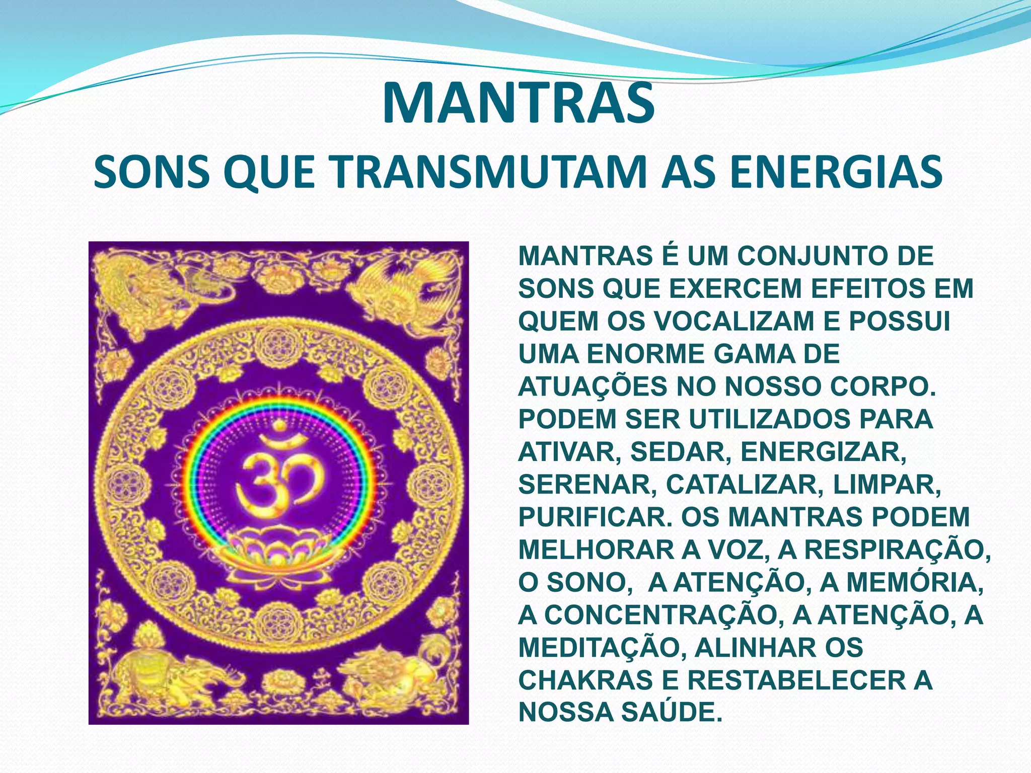 MANTRAS  SONS QUE TRANSMUTAM AS ENERGIASMANTRAS É UM CONJUNTO DE SONS QUE EXERCEM EFEITOS EM QUEM OS VOCALIZAM E POSSUI  UMA ENORME GAMA DE ATUAÇÕES NO NOSSO CORPO. PODEM SER UTILIZADOS PARA ATIVAR, SEDAR, ENERGIZAR, SERENAR, CATALIZAR, LIMPAR, PURIFICAR. OS MANTRAS PODEM MELHORAR A VOZ, A RESPIRAÇÃO, O SONO,  A ATENÇÃO, A MEMÓRIA, A CONCENTRAÇÃO, A ATENÇÃO, A MEDITAÇÃO, ALINHAR OS CHAKRAS E RESTABELECER A NOSSA SAÚDE.
