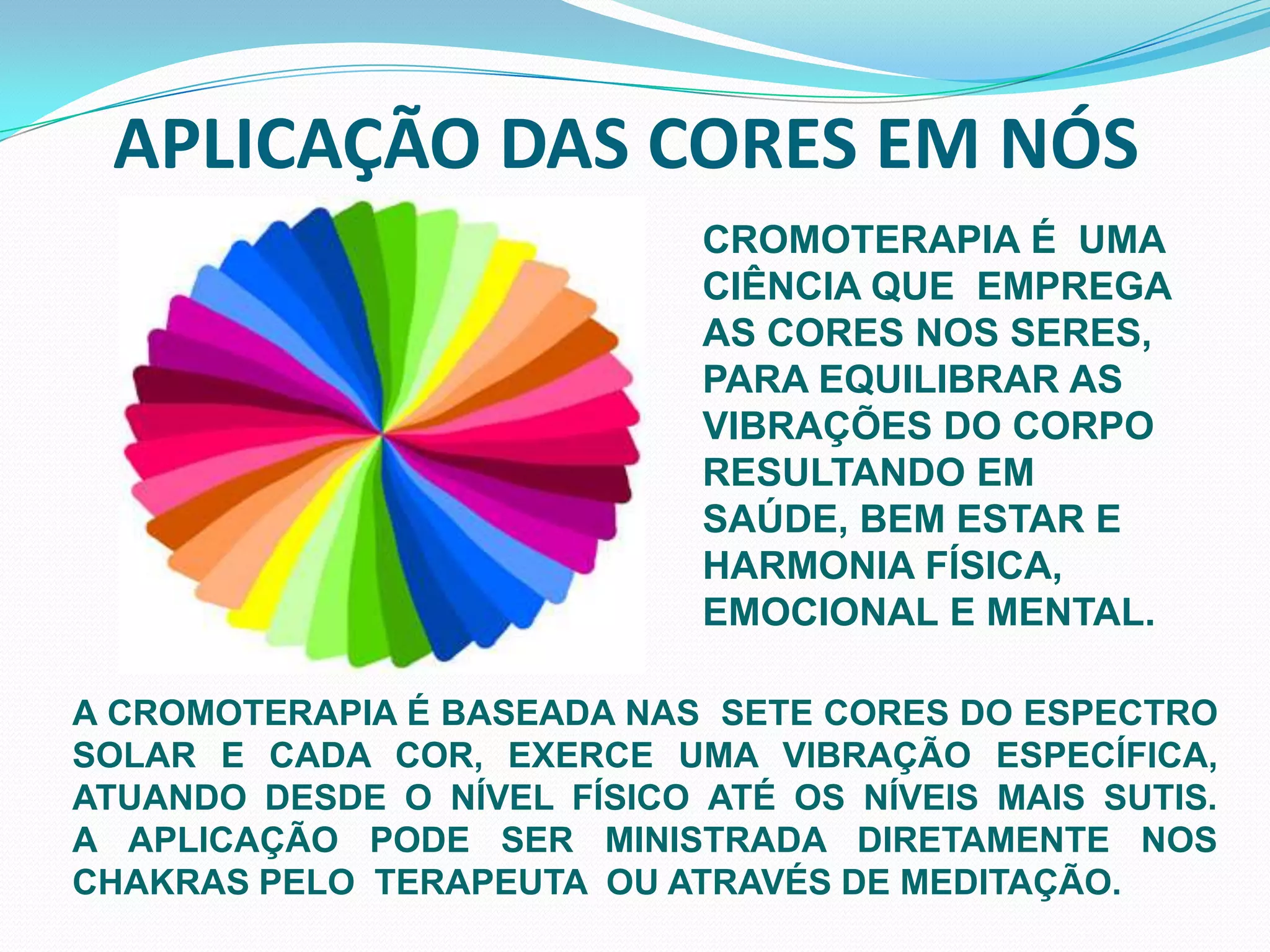 APLICAÇÃO DAS CORES EM NÓSCROMOTERAPIA É  UMA  CIÊNCIA QUE  EMPREGA AS CORES NOS SERES,PARA EQUILIBRAR AS VIBRAÇÕES DO CORPO RESULTANDO EM SAÚDE, BEM ESTAR E HARMONIA FÍSICA, EMOCIONAL E MENTAL. A CROMOTERAPIA É BASEADA NAS  SETE CORES DO ESPECTRO SOLAR E CADA COR, EXERCE UMA VIBRAÇÃO ESPECÍFICA, ATUANDO DESDE O NÍVEL FÍSICO ATÉ OS NÍVEIS MAIS SUTIS.        A APLICAÇÃO PODE SER MINISTRADA DIRETAMENTE NOS CHAKRAS PELO  TERAPEUTA  OU ATRAVÉS DE MEDITAÇÃO.