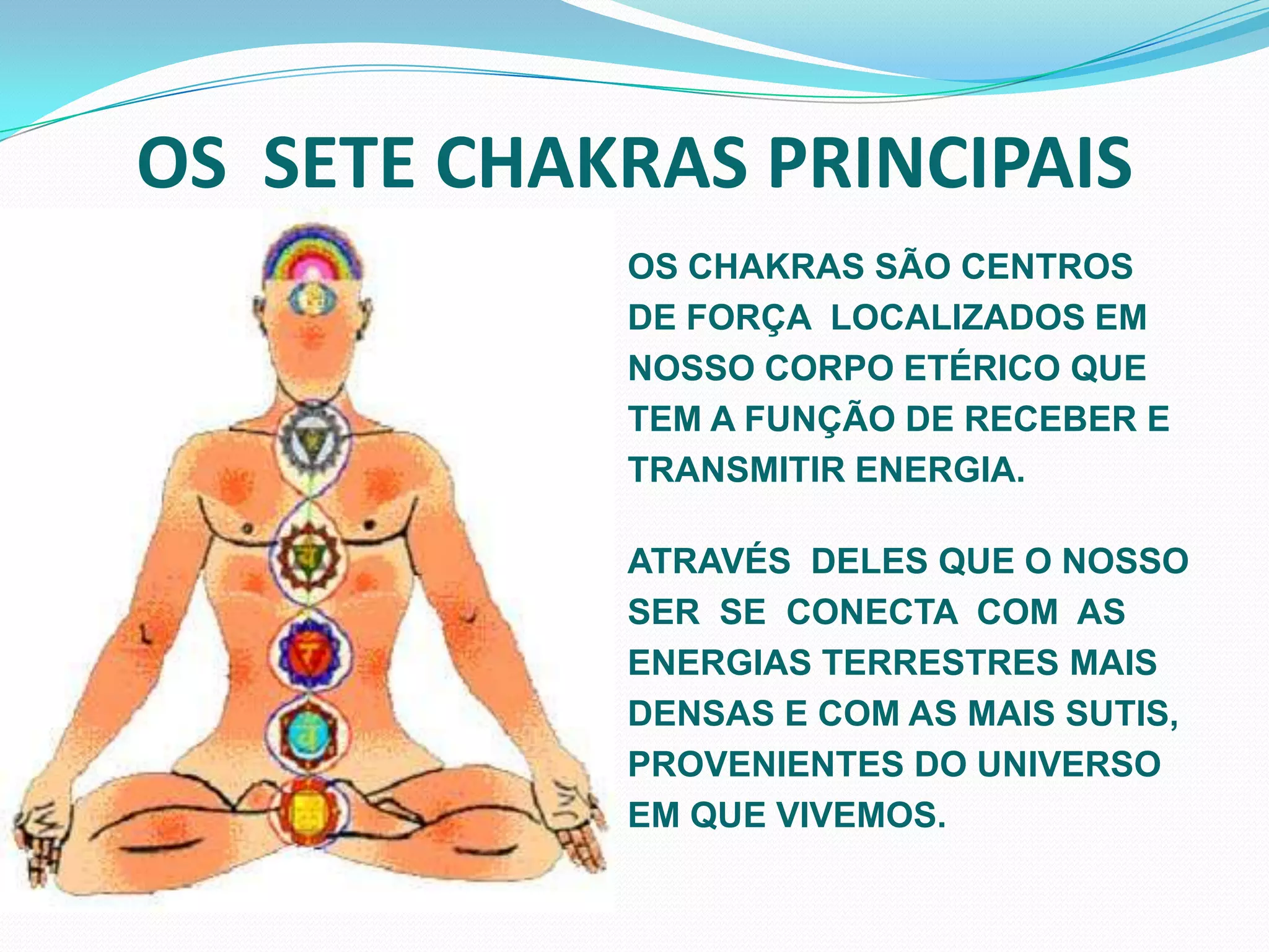 OS  SETE CHAKRAS PRINCIPAIS  OS CHAKRAS SÃO CENTROS DE FORÇA  LOCALIZADOS EM NOSSO CORPO ETÉRICO QUE TEM A FUNÇÃO DE RECEBER E TRANSMITIR ENERGIA.ATRAVÉS  DELES QUE O NOSSO SER  SE  CONECTA  COM  AS ENERGIAS TERRESTRES MAIS DENSAS E COM AS MAIS SUTIS, PROVENIENTES DO UNIVERSO EM QUE VIVEMOS.