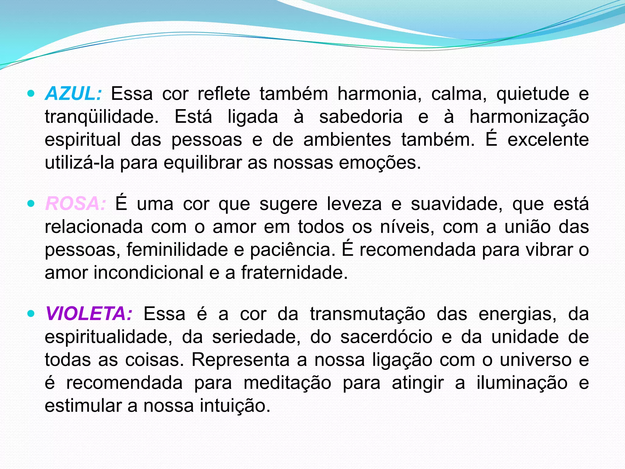 AZUL: Essa cor reflete também harmonia, calma, quietude e tranqüilidade. Está ligada à sabedoria e à harmonização espiritual das pessoas e de ambientes também. É excelente utilizá-la para equilibrar as nossas emoções.ROSA: É uma cor que sugere leveza e suavidade, que está relacionada com o amor em todos os níveis, com a união das pessoas, feminilidade e paciência. É recomendada para vibrar o amor incondicional e a fraternidade.VIOLETA: Essa é a cor da transmutação das energias, da espiritualidade, da seriedade, do sacerdócio e da unidade de todas as coisas. Representa a nossa ligação com o universo e é recomendada para meditação para atingir a iluminação e estimular a nossa intuição.