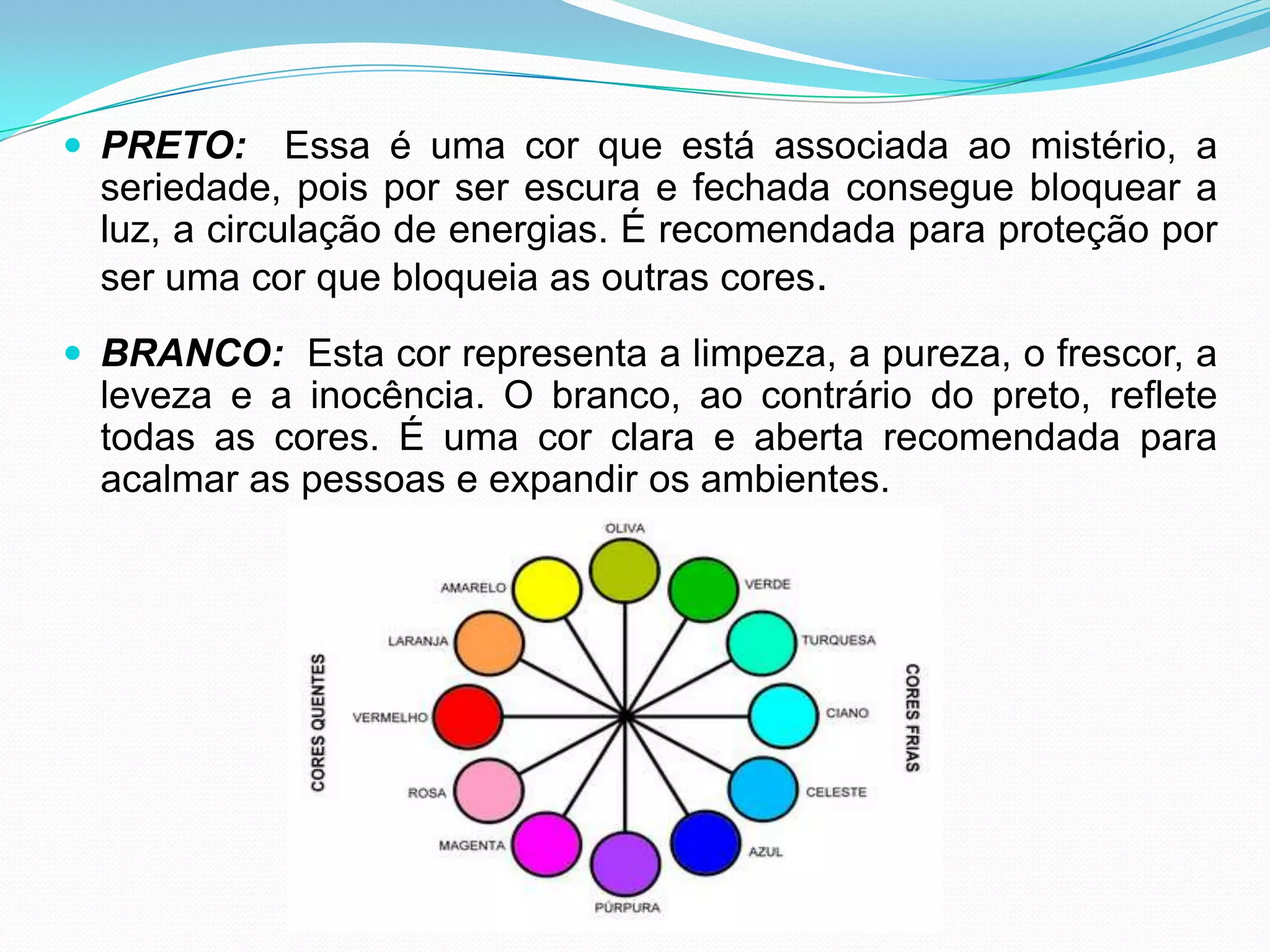 PRETO:  Essa é uma cor que está associada ao mistério, a seriedade, pois por ser escura e fechada consegue bloquear a luz, a circulação de energias. É recomendada para proteção por ser uma cor que bloqueia as outras cores.BRANCO:  Esta cor representa a limpeza, a pureza, o frescor, a leveza e a inocência. O branco, ao contrário do preto, reflete todas as cores. É uma cor clara e aberta recomendada para acalmar as pessoas e expandir os ambientes.