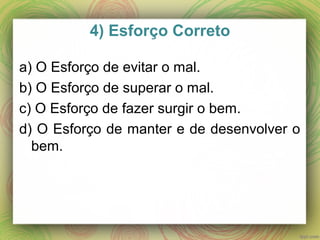 4) Esforço Correto
a) O Esforço de evitar o mal.
b) O Esforço de superar o mal.
c) O Esforço de fazer surgir o bem.
d) O Esforço de manter e de desenvolver o
bem.
 