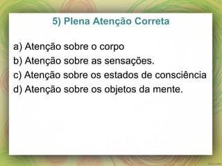 5) Plena Atenção Correta
a) Atenção sobre o corpo
b) Atenção sobre as sensações.
c) Atenção sobre os estados de consciência
d) Atenção sobre os objetos da mente.
 
