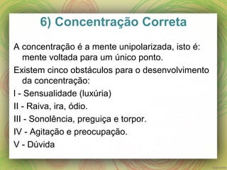 6) Concentração Correta
A concentração é a mente unipolarizada, isto é:
mente voltada para um único ponto.
Existem cinco obstáculos para o desenvolvimento
da concentração:
l - Sensualidade (luxúria)
II - Raiva, ira, ódio.
III - Sonolência, preguiça e torpor.
IV - Agitação e preocupação.
V - Dúvida
 