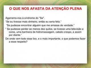 O QUE NOS AFASTA DA ATENÇÃO PLENA
Agarramo-nos à síndrome do "Se".
“Se eu tivesse mais dinheiro, então eu seria feliz.”
“Se pudesse encontrar alguém que me amasse de verdade.”
“ Se pudesse perder ao menos dez quilos, se tivesse uma televisão a
cores, uma banheira de hidromassagem, cabelo crespo, e assim
por diante.”
De onde vem todo esse lixo, e o mais importante, o que podemos fazer
a esse respeito?
 