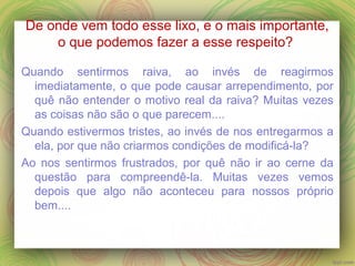 De onde vem todo esse lixo, e o mais importante,
o que podemos fazer a esse respeito?
Quando sentirmos raiva, ao invés de reagirmos
imediatamente, o que pode causar arrependimento, por
quê não entender o motivo real da raiva? Muitas vezes
as coisas não são o que parecem....
Quando estivermos tristes, ao invés de nos entregarmos a
ela, por que não criarmos condições de modificá-la?
Ao nos sentirmos frustrados, por quê não ir ao cerne da
questão para compreendê-la. Muitas vezes vemos
depois que algo não aconteceu para nossos próprio
bem....
 
