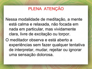 PLENA ATENÇÃO
Nessa modalidade de meditação, a mente
está calma e relaxada, não focada em
nada em particular, mas vividamente
clara, livre de excitação ou torpor.
O meditador observa e está aberto a
experiências sem fazer qualquer tentativa
de interpretar, mudar, rejeitar ou ignorar
uma sensação dolorosa.
 