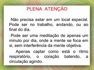PLENA ATENÇÃO
Não precisa estar em um local especial.
Pode ser no trabalho, andando, ou ao
final do dia.
Pode ser uma meditação de apenas um
minuto por dia, onde a mente se foca em
si, sem interferência da mente objetiva.
Apenas captar como está o ritmo
respiratório, o coração batendo, a
circulação agindo.
 