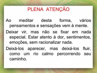 PLENA ATENÇÃO
Ao meditar desta forma, vários
pensamentos e sensações vem à mente.
Deixar vir, mas não se fixar em nada
especial. Estar atento à dor, sentimentos,
emoções, sem racionalizar nada.
Deixá-los aparecer, mas deixá-los fluir,
como um rio calmo percorrendo seu
caminho.
 