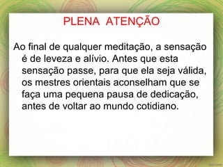 PLENA ATENÇÃO
Ao final de qualquer meditação, a sensação
é de leveza e alívio. Antes que esta
sensação passe, para que ela seja válida,
os mestres orientais aconselham que se
faça uma pequena pausa de dedicação,
antes de voltar ao mundo cotidiano.
 