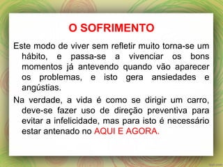 O SOFRIMENTO
Este modo de viver sem refletir muito torna-se um
hábito, e passa-se a vivenciar os bons
momentos já antevendo quando vão aparecer
os problemas, e isto gera ansiedades e
angústias.
Na verdade, a vida é como se dirigir um carro,
deve-se fazer uso de direção preventiva para
evitar a infelicidade, mas para isto é necessário
estar antenado no AQUI E AGORA.
 