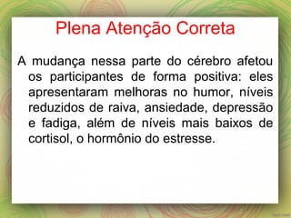 Plena Atenção Correta
A mudança nessa parte do cérebro afetou
os participantes de forma positiva: eles
apresentaram melhoras no humor, níveis
reduzidos de raiva, ansiedade, depressão
e fadiga, além de níveis mais baixos de
cortisol, o hormônio do estresse.
 