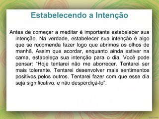 Estabelecendo a Intenção
Antes de começar a meditar é importante estabelecer sua
intenção. Na verdade, estabelecer sua intenção é algo
que se recomenda fazer logo que abrimos os olhos de
manhã. Assim que acordar, enquanto ainda estiver na
cama, estabeleça sua intenção para o dia. Você pode
pensar: “Hoje tentarei não me aborrecer. Tentarei ser
mais tolerante. Tentarei desenvolver mais sentimentos
positivos pelos outros. Tentarei fazer com que esse dia
seja significativo, e não desperdiçá-lo”.
 