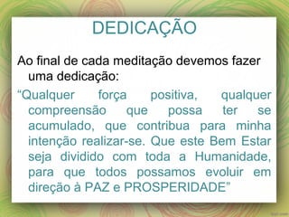 DEDICAÇÃO
Ao final de cada meditação devemos fazer
uma dedicação:
“Qualquer força positiva, qualquer
compreensão que possa ter se
acumulado, que contribua para minha
intenção realizar-se. Que este Bem Estar
seja dividido com toda a Humanidade,
para que todos possamos evoluir em
direção à PAZ e PROSPERIDADE”
 