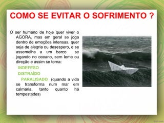 COMO SE EVITAR O SOFRIMENTO ?
O ser humano de hoje quer viver o
AGORA, mas em geral se joga
dentro de emoções intensas, quer
seja de alegria ou desespero, e se
assemelha a um barco se
jogando no oceano, sem leme ou
direção e assim se torna:
INDEFESO
DISTRAÍDO
PARALISADO (quando a vida
se transforma num mar em
calmaria, tanto quanto há
tempestades)
 