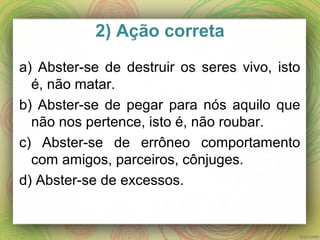2) Ação correta
a) Abster-se de destruir os seres vivo, isto
é, não matar.
b) Abster-se de pegar para nós aquilo que
não nos pertence, isto é, não roubar.
c) Abster-se de errôneo comportamento
com amigos, parceiros, cônjuges.
d) Abster-se de excessos.
 