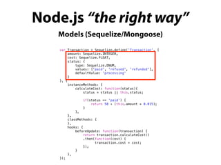 Node.js “the right way”
Models (Sequelize/Mongoose)
var Transaction = Sequelize.define('Transaction', {
amount: Sequelize.INTEGER,
cost: Sequelize.FLOAT,
status: {
type: Sequelize.ENUM,
values: ['paid', 'refused', 'refunded'],
defaultValue: 'processing'
}
}, {
instanceMethods: {
calculateCost: function(status){
status = status || this.status;
if(status == 'paid') {
return 50 + (this.amount * 0.015);
}
},
},
classMethods: {
},
hooks: {
beforeUpdate: function(transaction) {
return transaction.calculateCost()
.then(function(cost) {
transaction.cost = cost;
});
}
},
});
 