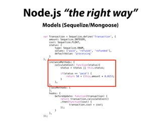 Node.js “the right way”
Models (Sequelize/Mongoose)
var Transaction = Sequelize.define('Transaction', {
amount: Sequelize.INTEGER,
cost: Sequelize.FLOAT,
status: {
type: Sequelize.ENUM,
values: ['paid', 'refused', 'refunded'],
defaultValue: 'processing'
}
}, {
instanceMethods: {
calculateCost: function(status){
status = status || this.status;
if(status == 'paid') {
return 50 + (this.amount * 0.015);
}
},
},
classMethods: {
},
hooks: {
beforeUpdate: function(transaction) {
return transaction.calculateCost()
.then(function(cost) {
transaction.cost = cost;
});
}
},
});
 