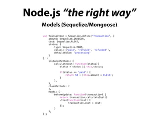 Node.js “the right way”
Models (Sequelize/Mongoose)
var Transaction = Sequelize.define('Transaction', {
amount: Sequelize.INTEGER,
cost: Sequelize.FLOAT,
status: {
type: Sequelize.ENUM,
values: ['paid', 'refused', 'refunded'],
defaultValue: 'processing'
}
}, {
instanceMethods: {
calculateCost: function(status){
status = status || this.status;
if(status == 'paid') {
return 50 + (this.amount * 0.015);
}
},
},
classMethods: {
},
hooks: {
beforeUpdate: function(transaction) {
return transaction.calculateCost()
.then(function(cost) {
transaction.cost = cost;
});
}
},
});
 