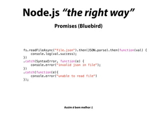 Node.js “the right way”
Promises (Bluebird)
fs.readFileAsync("file.json").then(JSON.parse).then(function(val) {
console.log(val.success);
})
.catch(SyntaxError, function(e) {
console.error("invalid json in file");
})
.catch(function(e){
console.error("unable to read file")
});
Assim é bem melhor :)
 