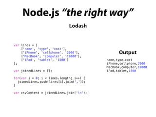 Node.js “the right way”
Lodash
var lines = [
['name', 'type', 'cost'],
['iPhone', 'cellphone', '2000'],
['MacBook', 'computer', '10000'],
['iPad', 'tablet', '1500']
];
var joinedLines = [];
for(var i = 0; i < lines.length; i++) {
joinedLines.push(lines[i].join(','));
}
var csvContent = joinedLines.join('n');
name,type,cost
iPhone,cellphone,2000
MacBook,computer,10000
iPad,tablet,1500
Output
 