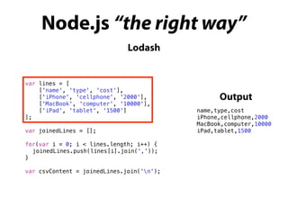 Node.js “the right way”
Lodash
var lines = [
['name', 'type', 'cost'],
['iPhone', 'cellphone', '2000'],
['MacBook', 'computer', '10000'],
['iPad', 'tablet', '1500']
];
var joinedLines = [];
for(var i = 0; i < lines.length; i++) {
joinedLines.push(lines[i].join(','));
}
var csvContent = joinedLines.join('n');
name,type,cost
iPhone,cellphone,2000
MacBook,computer,10000
iPad,tablet,1500
Output
 