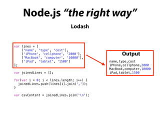 Node.js “the right way”
Lodash
var lines = [
['name', 'type', 'cost'],
['iPhone', 'cellphone', '2000'],
['MacBook', 'computer', '10000'],
['iPad', 'tablet', '1500']
];
var joinedLines = [];
for(var i = 0; i < lines.length; i++) {
joinedLines.push(lines[i].join(','));
}
var csvContent = joinedLines.join('n');
name,type,cost
iPhone,cellphone,2000
MacBook,computer,10000
iPad,tablet,1500
Output
 