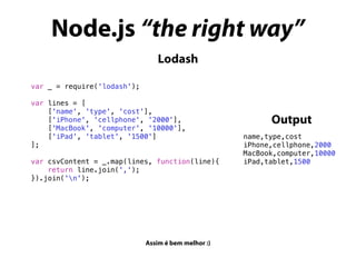 Node.js “the right way”
Assim é bem melhor :)
Lodash
var _ = require('lodash');
var lines = [
['name', 'type', 'cost'],
['iPhone', 'cellphone', '2000'],
['MacBook', 'computer', '10000'],
['iPad', 'tablet', '1500']
];
var csvContent = _.map(lines, function(line){
return line.join(',');
}).join('n');
name,type,cost
iPhone,cellphone,2000
MacBook,computer,10000
iPad,tablet,1500
Output
 