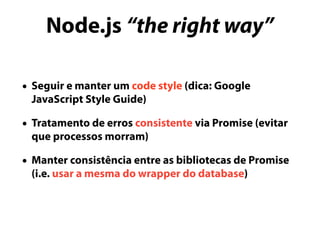 Node.js “the right way”
• Seguir e manter um code style (dica: Google
JavaScript Style Guide)
• Tratamento de erros consistente via Promise (evitar
que processos morram)
• Manter consistência entre as bibliotecas de Promise
(i.e. usar a mesma do wrapper do database)
 