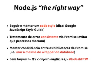 Node.js “the right way”
• Seguir e manter um code style (dica: Google
JavaScript Style Guide)
• Tratamento de erros consistente via Promise (evitar
que processos morram)
• Manter consistência entre as bibliotecas de Promise
(i.e. usar a mesma do wrapper do database)
• Sem for(var i = 0; i < object.length; i++) - #lodashFTW
 