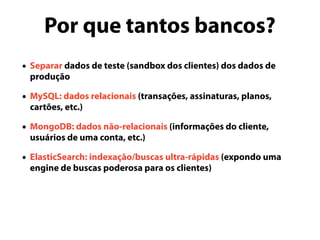 Por que tantos bancos?
• Separar dados de teste (sandbox dos clientes) dos dados de
produção
• MySQL: dados relacionais (transações, assinaturas, planos,
cartões, etc.)
• MongoDB: dados não-relacionais (informações do cliente,
usuários de uma conta, etc.)
• ElasticSearch: indexação/buscas ultra-rápidas (expondo uma
engine de buscas poderosa para os clientes)
 