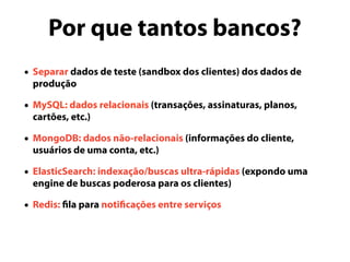 Por que tantos bancos?
• Separar dados de teste (sandbox dos clientes) dos dados de
produção
• MySQL: dados relacionais (transações, assinaturas, planos,
cartões, etc.)
• MongoDB: dados não-relacionais (informações do cliente,
usuários de uma conta, etc.)
• ElasticSearch: indexação/buscas ultra-rápidas (expondo uma
engine de buscas poderosa para os clientes)
• Redis: fila para notificações entre serviços
 