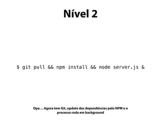 Nível 2
$ git pull && npm install && node server.js &
Opa… Agora tem Git, update das dependências pelo NPM e o
processo roda em background
 