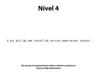 Nível 4
$ git pull && npm install && service node-server restart
Um serviço é responsável por rodar e reiniciar o processo e
salvar os logs do processo
 