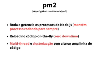 pm2
(https://github.com/Unitech/pm2)
• Roda e gerencia os processos do Node.js (mantém
processo rodando para sempre)
• Reload no código on-the-fly (zero downtime)
• Multi-thread e clusterização sem alterar uma linha de
código
 