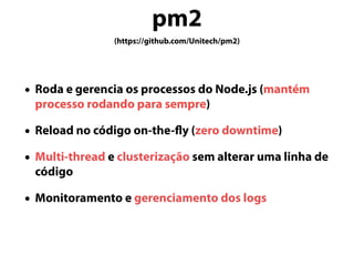 pm2
(https://github.com/Unitech/pm2)
• Roda e gerencia os processos do Node.js (mantém
processo rodando para sempre)
• Reload no código on-the-fly (zero downtime)
• Multi-thread e clusterização sem alterar uma linha de
código
• Monitoramento e gerenciamento dos logs
 
