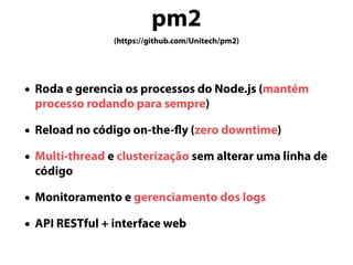 pm2
(https://github.com/Unitech/pm2)
• Roda e gerencia os processos do Node.js (mantém
processo rodando para sempre)
• Reload no código on-the-fly (zero downtime)
• Multi-thread e clusterização sem alterar uma linha de
código
• Monitoramento e gerenciamento dos logs
• API RESTful + interface web
 