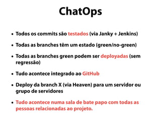 ChatOps
• Todos os commits são testados (via Janky + Jenkins)
• Todas as branches têm um estado (green/no-green)
• Todas as branches green podem ser deployadas (sem
regressão)
• Tudo acontece integrado ao GitHub
• Deploy da branch X (via Heaven) para um servidor ou
grupo de servidores
• Tudo acontece numa sala de bate papo com todas as
pessoas relacionadas ao projeto.
 