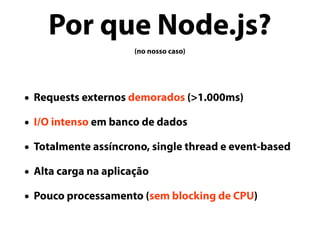 Por que Node.js?
(no nosso caso)
• Requests externos demorados (>1.000ms)
• I/O intenso em banco de dados
• Totalmente assíncrono, single thread e event-based
• Alta carga na aplicação
• Pouco processamento (sem blocking de CPU)
 