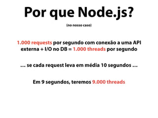 Por que Node.js?
(no nosso caso)
1.000 requests por segundo com conexão a uma API
externa + I/O no DB = 1.000 threads por segundo
… se cada request leva em média 10 segundos …
Em 9 segundos, teremos 9.000 threads
 