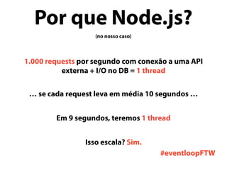 Por que Node.js?
(no nosso caso)
1.000 requests por segundo com conexão a uma API
externa + I/O no DB = 1 thread
… se cada request leva em média 10 segundos …
Em 9 segundos, teremos 1 thread
Isso escala? Sim.
#eventloopFTW
 