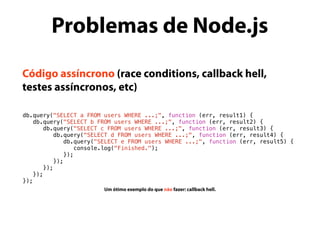 Código assíncrono (race conditions, callback hell,
testes assíncronos, etc)
db.query("SELECT a FROM users WHERE ...;", function (err, result1) {
db.query("SELECT b FROM users WHERE ...;", function (err, result2) {
db.query("SELECT c FROM users WHERE ...;", function (err, result3) {
db.query("SELECT d FROM users WHERE ...;", function (err, result4) {
db.query("SELECT e FROM users WHERE ...;", function (err, result5) {
console.log("Finished.");
});
});
});
});
});
Um ótimo exemplo do que não fazer: callback hell.
Problemas de Node.js
 