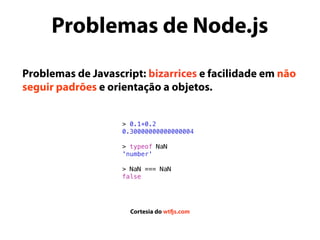 Problemas de Javascript: bizarrices e facilidade em não
seguir padrões e orientação a objetos.
> 0.1+0.2
0.30000000000000004
> typeof NaN
'number'
> NaN === NaN
false
Cortesia do wtfjs.com
Problemas de Node.js
 