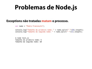 Exceptions não tratadas matam o processo.
var name = “Pedro Franceschi";
console.log("Tamanho do primeiro nome: " + name.split(" ")[0].length);
console.log("Tamanho do segundo nome: " + name.split(" ")[1].length);
Problemas de Node.js
$ node test.js
Tamanho do primeiro nome: 5
Tamanho do segundo nome: 10
 
