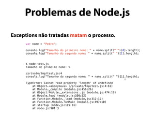 Exceptions não tratadas matam o processo.
var name = “Pedro";
console.log("Tamanho do primeiro nome: " + name.split(" ")[0].length);
console.log("Tamanho do segundo nome: " + name.split(" ")[1].length);
Problemas de Node.js
$ node test.js
Tamanho do primeiro nome: 5
/private/tmp/test.js:4
console.log("Tamanho do segundo nome: " + name.split(" ")[1].length);
^
TypeError: Cannot read property 'length' of undefined
at Object.<anonymous> (/private/tmp/test.js:4:61)
at Module._compile (module.js:456:26)
at Object.Module._extensions..js (module.js:474:10)
at Module.load (module.js:356:32)
at Function.Module._load (module.js:312:12)
at Function.Module.runMain (module.js:497:10)
at startup (node.js:119:16)
at node.js:901:3
 