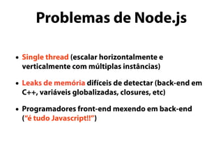 Problemas de Node.js
• Single thread (escalar horizontalmente e
verticalmente com múltiplas instâncias)
• Leaks de memória difíceis de detectar (back-end em
C++, variáveis globalizadas, closures, etc)
• Programadores front-end mexendo em back-end
(“é tudo Javascript!!”)
 