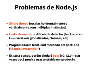 Problemas de Node.js
• Single thread (escalar horizontalmente e
verticalmente com múltiplas instâncias)
• Leaks de memória difíceis de detectar (back-end em
C++, variáveis globalizadas, closures, etc)
• Programadores front-end mexendo em back-end
(“é tudo Javascript!!”)
• Existe a 6 anos, porém ainda é beta (v0.12.0) - e às
vezes você precisa usar unstable em produção
 