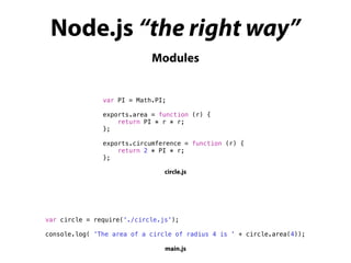 Modules
Node.js “the right way”
var PI = Math.PI;
exports.area = function (r) {
return PI * r * r;
};
exports.circumference = function (r) {
return 2 * PI * r;
};
circle.js
var circle = require('./circle.js');
console.log( 'The area of a circle of radius 4 is ' + circle.area(4));
main.js
 