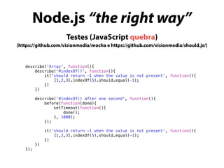 Node.js “the right way”
describe('Array', function(){
describe('#indexOf()', function(){
it('should return -1 when the value is not present', function(){
[1,2,3].indexOf(5).should.equal(-1);
})
})
describe(‘#indexOf() after one second', function(){
before(function(done){
setTimeout(function(){
done();
}, 1000);
});
it('should return -1 when the value is not present', function(){
[1,2,3].indexOf(5).should.equal(-1);
})
})
});
Testes (JavaScript quebra)
(https://github.com/visionmedia/mocha e https://github.com/visionmedia/should.js/)
 