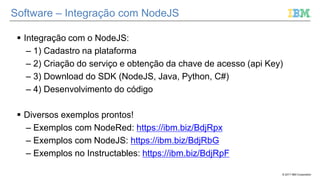 © 2017 IBM Corporation
Software – Integração com NodeJS
 Integração com o NodeJS:
– 1) Cadastro na plataforma
– 2) Criação do serviço e obtenção da chave de acesso (api Key)
– 3) Download do SDK (NodeJS, Java, Python, C#)
– 4) Desenvolvimento do código
 Diversos exemplos prontos!
– Exemplos com NodeRed: https://ibm.biz/BdjRpx
– Exemplos com NodeJS: https://ibm.biz/BdjRbG
– Exemplos no Instructables: https://ibm.biz/BdjRpF
 